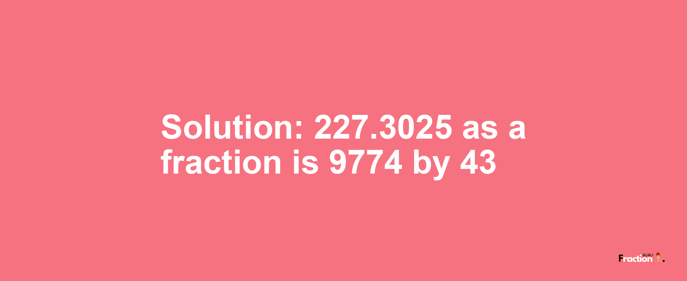 Solution:227.3025 as a fraction is 9774/43